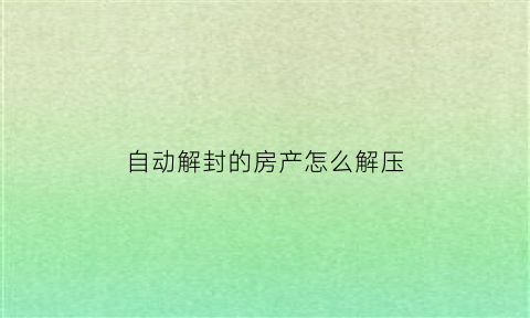 自动解封的房产怎么解压(房产解封我会收到通知吗)