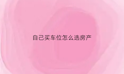 自己买车位怎么选房产(买车位时如何选好的车位)