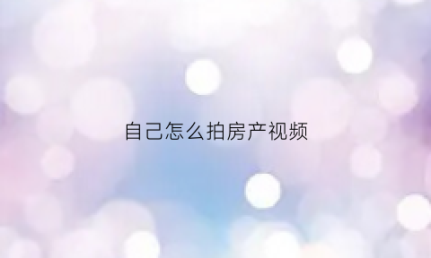 自己怎么拍房产视频(如何拍摄卖房视频)