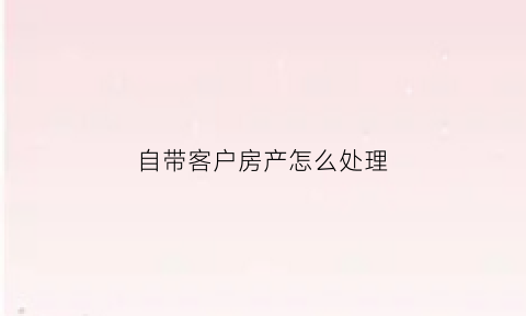 自带客户房产怎么处理(自带客户房产怎么处理好)