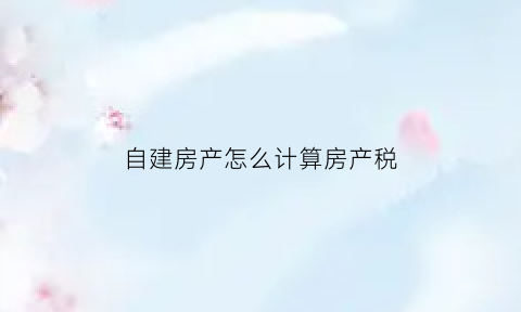 自建房产怎么计算房产税(自建房的房产税计税依据)