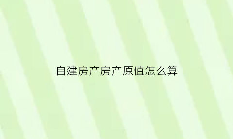 自建房产房产原值怎么算(自建房产房产原值怎么算)