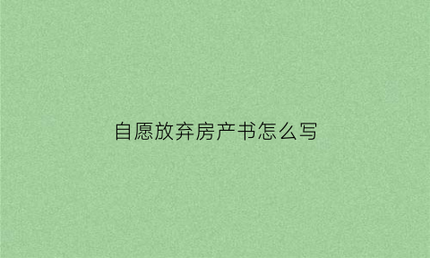 自愿放弃房产书怎么写(自愿放弃房产声明)
