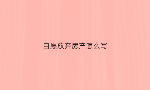 自愿放弃房产怎么写(自愿放弃房产需要什么手续)