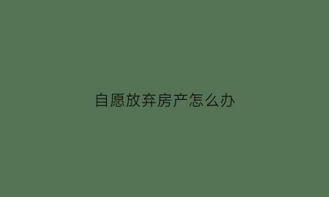 自愿放弃房产怎么办(自愿放弃房产权)