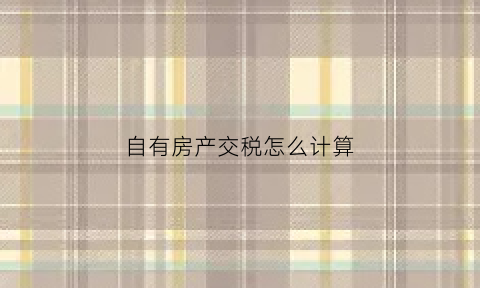 自有房产交税怎么计算(自有房产自用要交税吗)