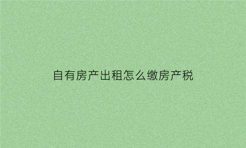 自有房产出租怎么缴房产税(自有房出租房产税税率)