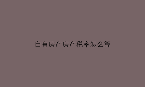 自有房产房产税率怎么算(自有房屋房产税每年都要交吗)