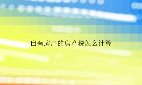 自有房产的房产税怎么计算(自有房屋)