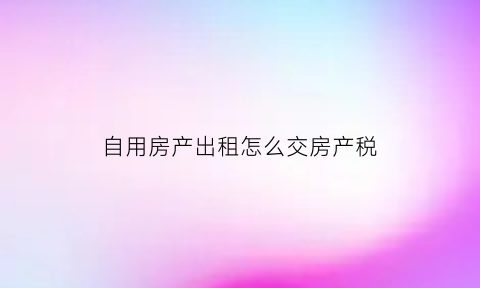 自用房产出租怎么交房产税(对于房产自用改为出租或出租改为自用房产税如何申报)