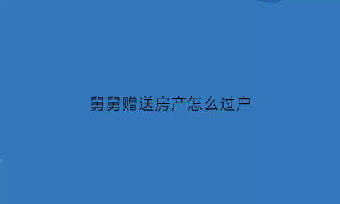 舅舅赠送房产怎么过户(舅舅赠与房屋给外甥需要多少费用)