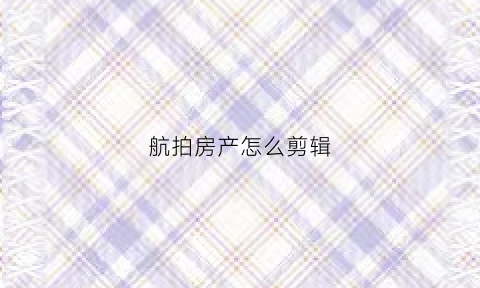 航拍房产怎么剪辑(航拍房屋干嘛的)