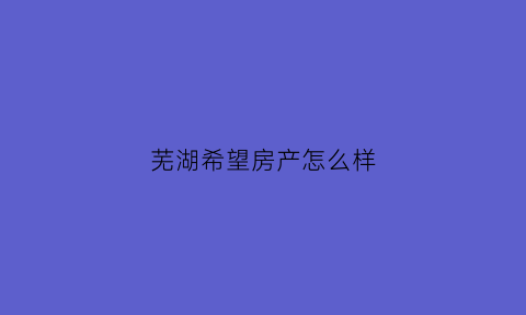 芜湖希望房产怎么样(希望房产集团)