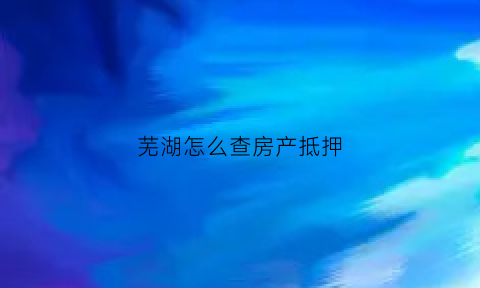 芜湖怎么查房产抵押(芜湖房产抵押贷款银行办理)