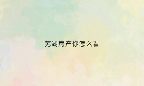 芜湖房产你怎么看(芜湖房产信息网官网)