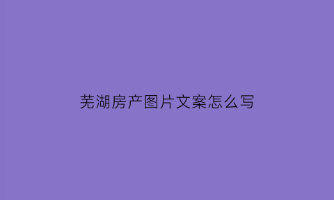 芜湖房产图片文案怎么写(房产文案库)