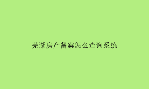 芜湖房产备案怎么查询系统(芜湖房产备案价格查询)
