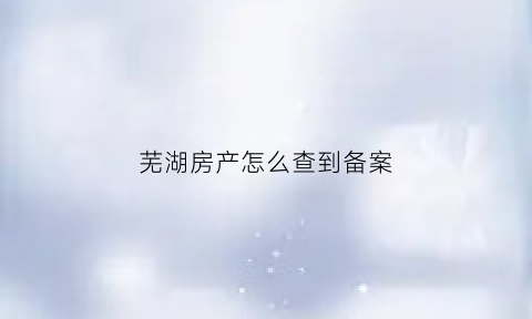 芜湖房产怎么查到备案(芜湖房屋备案查询系统)
