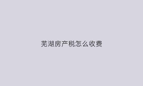 芜湖房产税怎么收费(芜湖房产交税)