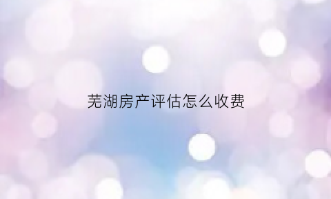 芜湖房产评估怎么收费(芜湖市房屋鉴定机构)