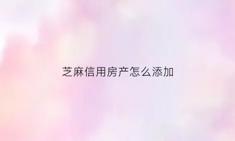 芝麻信用房产怎么添加(芝麻信用怎么添加房产证)