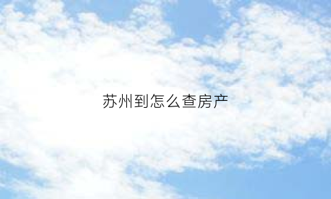 苏州到怎么查房产(苏州怎么查房产备案价)