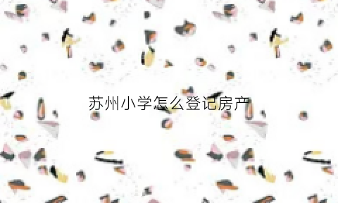 苏州小学怎么登记房产(苏州小学报名房产证号是哪个)
