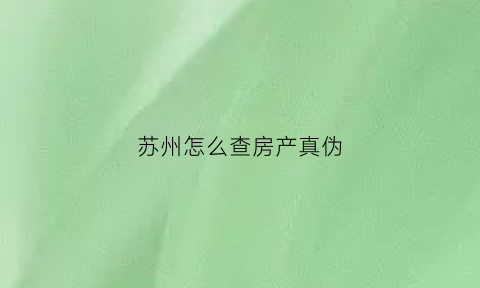 苏州怎么查房产真伪(苏州房产证明怎么网上查询)