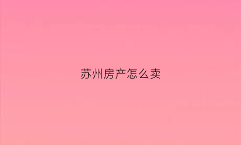 苏州房产怎么卖(苏州房产怎么卖出去)