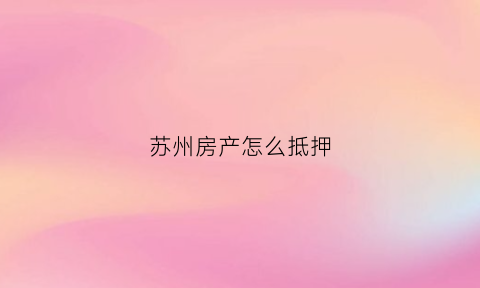 苏州房产怎么抵押(苏州房屋抵押怎么办)