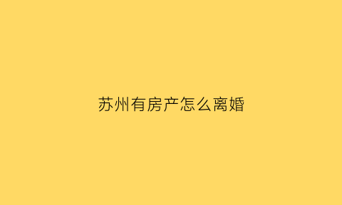 苏州有房产怎么离婚(2021苏州离婚后买房有时间限制吗)