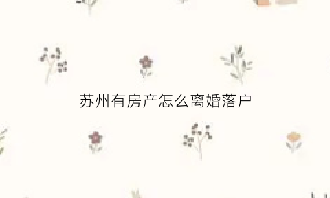 苏州有房产怎么离婚落户(苏州离婚买房有限制吗)