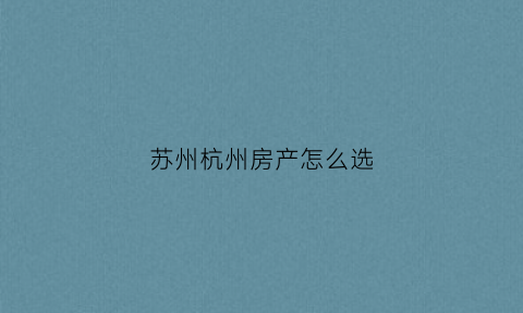苏州杭州房产怎么选(苏州和杭州房产哪里更适合投资)