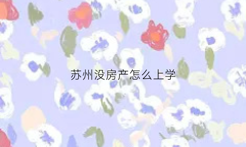 苏州没房产怎么上学(苏州本地人无房产小孩怎么上学)