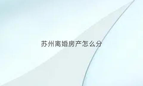 苏州离婚房产怎么分(苏州离婚后买房政策)