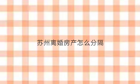 苏州离婚房产怎么分隔(苏州离婚房贷政策)