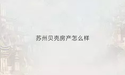 苏州贝壳房产怎么样(苏州贝壳房产怎么样啊)