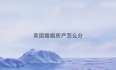英国婚姻房产怎么分(英国婚姻房产怎么分割)