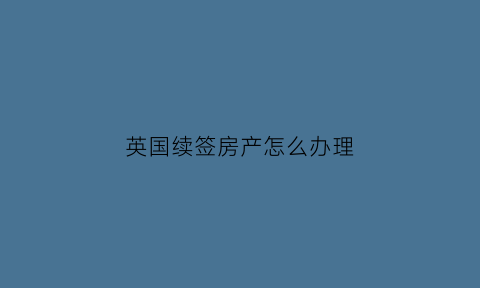 英国续签房产怎么办理(英国续签房产怎么办理手续)