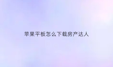 苹果平板怎么下载房产达人(ios怎么下载房产达人)