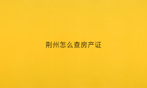 荆州怎么查房产证(荆州房产局在哪里)