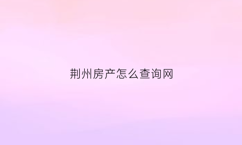荆州房产怎么查询网(荆州房产证查询)