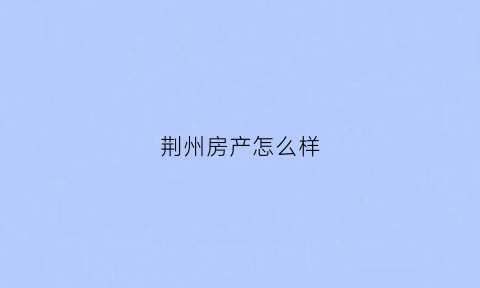 荆州房产怎么样(荆州房产楼盘)