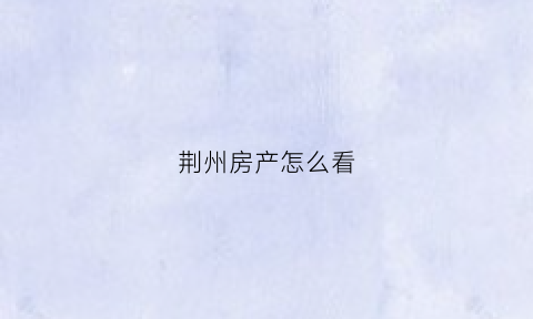 荆州房产怎么看(荆州房查报告自助查询)