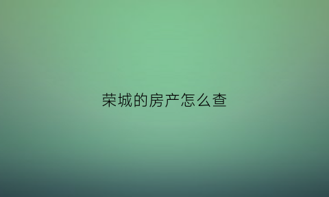 荣城的房产怎么查(荣成市房产交易网备案查询)
