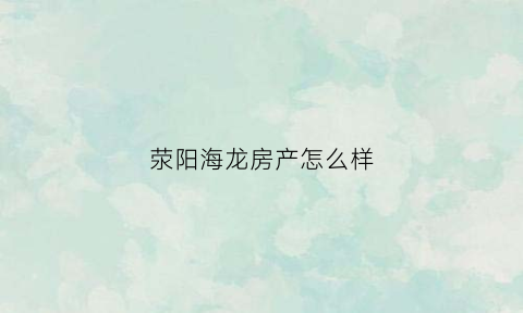 荥阳海龙房产怎么样(荥阳海龙置业有限公司)