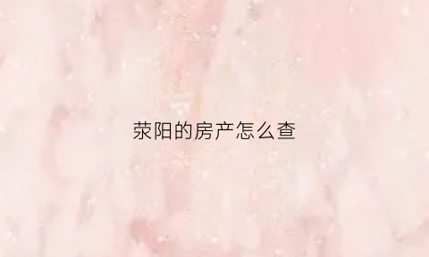 荥阳的房产怎么查(荥阳房屋备案查询)