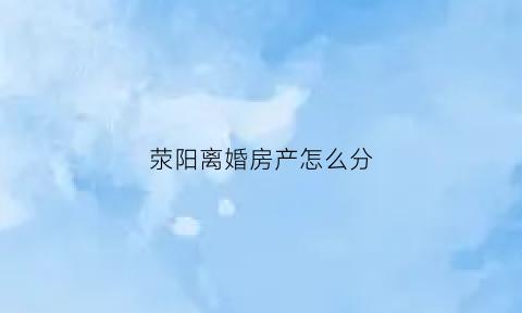荥阳离婚房产怎么分(离婚房怎么分配)