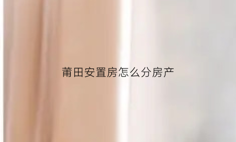 莆田安置房怎么分房产(莆田市安置房)