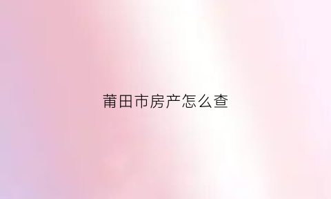 莆田市房产怎么查(莆田房产证查询)